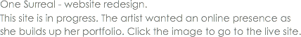 One Surreal - website redesign. This site is in progress. The artist wanted an online presence as she builds up her portfolio. Click the image to go to the live site. 